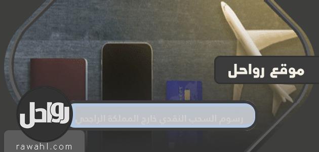 رسوم السحب النقدي خارج مملكة الراجحي