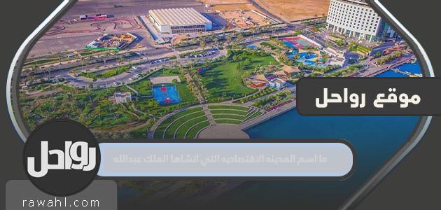 ما اسم المدينة الاقتصادية التي أنشأها الملك عبد الله؟