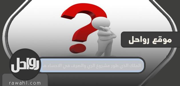 الملك الذي طور مشروع الري والصرف في الأحساء هو