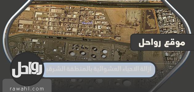 تفاصيل ازالة الاحياء العشوائية بالمنطقة الشرقية